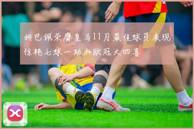 姆巴佩荣膺皇马11月最佳球员表现惊艳七球一助加欧冠大四喜