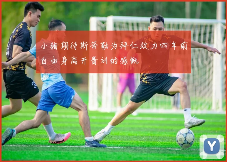 小猪期待斯蒂勒为拜仁效力四年前自由身离开青训的感慨