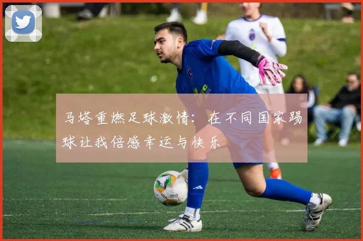 马塔重燃足球激情：在不同国家踢球让我倍感幸运与快乐