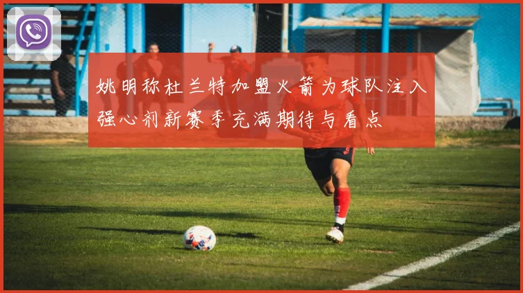 姚明称杜兰特加盟火箭为球队注入强心剂新赛季充满期待与看点