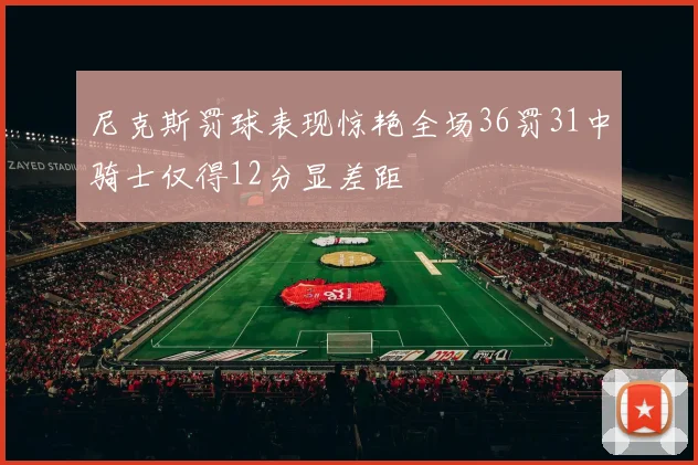 尼克斯罚球表现惊艳全场36罚31中骑士仅得12分显差距