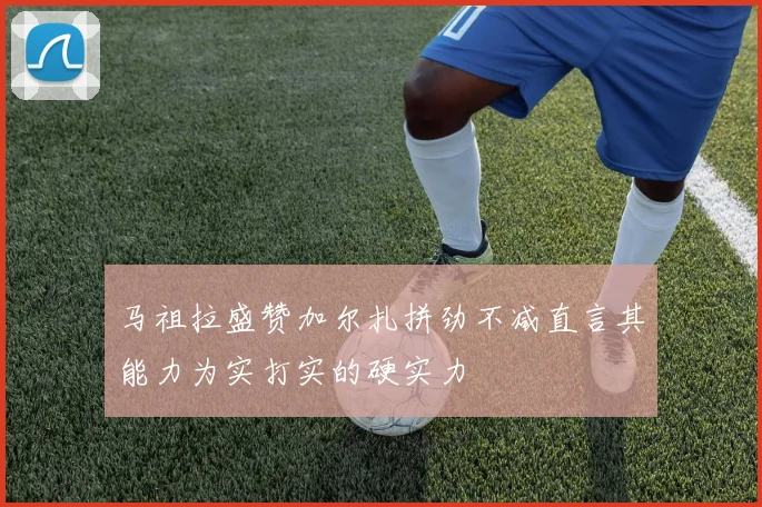 马祖拉盛赞加尔扎拼劲不减直言其能力为实打实的硬实力