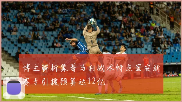 博主解析蒙哥马利战术特点国安新赛季引援预算达12亿