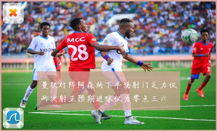 曼联对阵阿森纳下半场射门乏力仅两次射正预期进球仅为零点三六