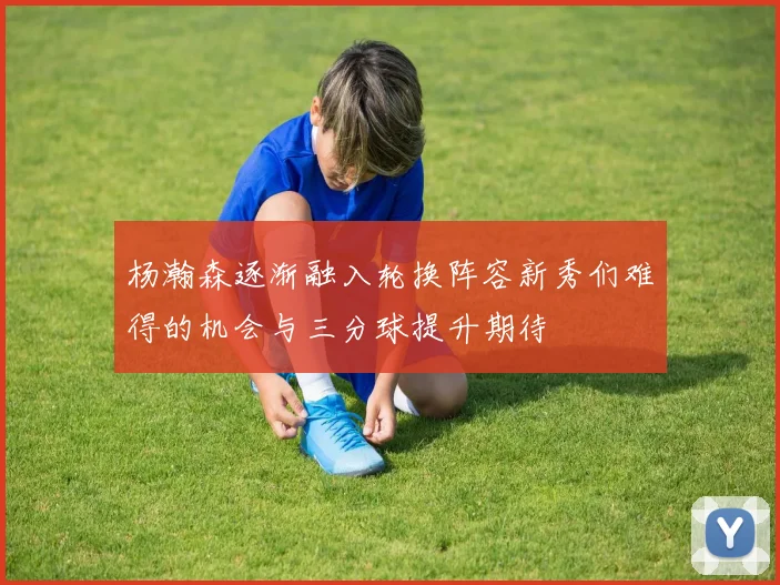 杨瀚森逐渐融入轮换阵容新秀们难得的机会与三分球提升期待